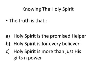 Knowing The Holy Spirit
• The truth is that :-
a) Holy Spirit is the promised Helper
b) Holy Spirit is for every believer
c) Holy Spirit is more than just His
gifts n power.
 