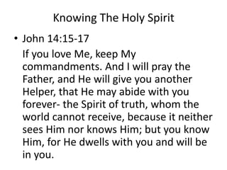 Knowing The Holy Spirit
• John 14:15-17
If you love Me, keep My
commandments. And I will pray the
Father, and He will give you another
Helper, that He may abide with you
forever- the Spirit of truth, whom the
world cannot receive, because it neither
sees Him nor knows Him; but you know
Him, for He dwells with you and will be
in you.
 