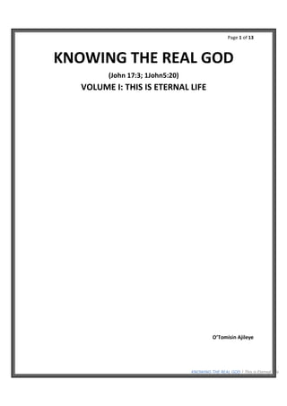 Page 1 of 13
KNOWING THE REAL GOD | This is Eternal Life
KNOWING THE REAL GOD
(John 17:3; 1John5:20)
VOLUME I: THIS IS ETERNAL LIFE
O’Tomisin Ajileye
 