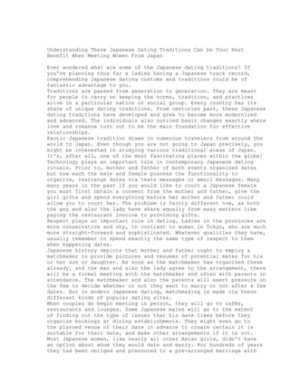 Understanding These Japanese Dating Traditions Can be Your Best
Benefit When Meeting Women From Japan

Ever wondered what are some of the Japanese dating traditions? If
you're planning thus far a ladies having a Japanese track record,
comprehending Japanese dating customs and traditions could be of
fantastic advantage to you.
Traditions are passed from generation to generation. They are meant
for people to carry on keeping the norms, tradition, and practices
alive in a particular nation or social group. Every country has its
share of unique dating traditions. From centuries past, these Japanese
dating traditions have developed and grew to become more modernized
and advanced. The individuals also noticed basic changes exactly where
love and romance turn out to be the main foundation for effective
relationships.
Exotic Japanese tradition draws in numerous travelers from around the
world to Japan. Even though you are not going to Japan precisely, you
might be interested in studying various traditional areas of Japan.
It's, after all, one of the most fascinating places within the globe!
Technology plays an important role in contemporary Japanese dating
rituals. Prior to, mother and father of both events organized dates
but now each the male and female possess the functionality to
organize, rearrange dates via texts messages or email messages. Many
many years in the past if you would like to court a Japanese female
you must first obtain a consent from the mother and father, give the
girl gifts and spend everything before her mother and father could
allow you to court her. The problem is fairly different now, as both
the guy and also the lady have share equally from easy matters like
paying the restaurant invoice to providing gifts.
Respect plays an important role in dating. Ladies in the provinces are
more conservative and shy, in contrast to women in Tokyo, who are much
more straight-forward and sophisticated. Whatever qualities they have,
usually remember to spend exactly the same type of respect to them
when happening dates.
Japanese history depicts that mother and father ought to employ a
matchmaker to provide pictures and résumés of potential mates for his
or her son or daughter. As soon as the matchmaker has organized these
already, and the man and also the lady agree to the arrangement, there
will be a formal meeting with the matchmaker and often with parents in
attendance. The matchmaker and also the parents will exert pressure on
the few to decide whether or not they want to marry or not after a few
dates. But in modern Japanese dating, matchmaking is made via these
different kinds of popular dating sites.
When couples do begin meeting in person, they will go to cafés,
restaurants and lounges. Some Japanese males will go to the extent
of finding out the type of issues that his date likes before they
organize bookings at dining establishments. They might even go to
the planned venue of their date in advance to create certain it is
suitable for their date, and make other arrangements if it is not.
Most Japanese women, like nearly all other Asian girls, didn't have
an option about whom they would date and marry. For hundreds of years
they had been obliged and pressured to a pre-arranged marriage with
 