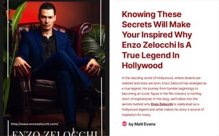 KnowingThese
SecretsWillMake
YourInspiredWhy
EnzoZelocchiIsA
TrueLegendIn
Hollywood
In the dazzling world of Hollywood, where dreams are
realized and stars are born, Enzo Zelocchi has emerged as
a true legend. His journey from humble beginnings to
becoming an iconic figure in the film industry is nothing
short of inspirational. In this blog, we’ll delve into the
secrets behind why EnzoZelocchi is celebrated as a
Hollywood legend and what makes his story a source of
inspiration for many.
byMattEvans
ME
 