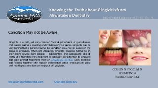 Knowing the Truth about Gingivitis from
                                      Ahwatukee Dentistry       info@sonoranhillsdental.com | T 480.785.9191



Condition May not be Aware

Gingivitis is a mild, yet very common form of periodontal or gum disease
that causes redness, swelling and irritation of your gums. Gingivitis can be
very trifling that a person having the condition may not be aware of the
disease’s presence. When left untreated, gingivitis could go further to an
even more severe gum disease – periodontitis and subsequent loss of
tooth. It is therefore very important to seriously pay attention to gingivitis
and seek prompt treatment from an Ahwatukee Dentist. Daily brushing
and flossing together with regular professional dental checkups are good
oral health practices that can help put off gingivitis.
                                                                                 COLLIN N. ITO D.M.D.
                                                                                     COSMETIC &
                                                                                   FAMILY DENTIST
www.sonoranhillsdental.com                 Chandler Dentistry
 
