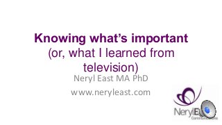 Knowing what’s important
(or, what I learned from
television)
Neryl East MA PhD
www.neryleast.com
 