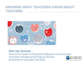 Dirk Van Damme
Head of the Centre for Educational Research and Innovation
Innovation and Measuring Progress Division
Directorate for Education and Skills
KNOWING WHAT TEACHERS KNOW ABOUT
TEACHING
 