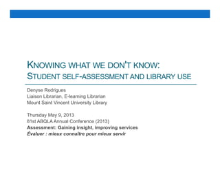 KNOWING WHAT WE DON'T KNOW:
STUDENT SELF-ASSESSMENT AND LIBRARY USE
Denyse Rodrigues
Liaison Librarian, E-learning Librarian
Mount Saint Vincent University Library
Thursday May 9, 2013
81st ABQLA Annual Conference (2013)
Assessment: Gaining insight, improving services
Évaluer : mieux connaître pour mieux servir
 