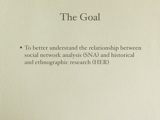The Goal

? To better understand the relationship between
 social network analysis (SNA) and historical
 and ethnographic research (HER)
 