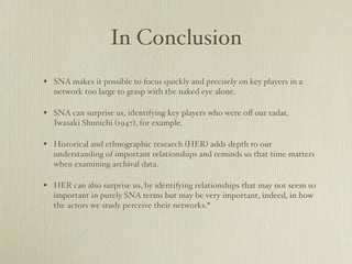 In Conclusion
? SNA makes it possible to focus quickly and precisely on key players in a
  network too large to grasp with the naked eye alone.

? SNA can surprise us, identifying key players who were o? our radar,
  Iwasaki Shunichi (1947), for example.

? Historical and ethnographic research (HER) adds depth to our
  understanding of important relationships and reminds us that time matters
  when examining archival data.

? HER can also surprise us, by identifying relationships that may not seem so
  important in purely SNA terms but may be very important, indeed, in how
  the actors we study perceive their networks.*
 
