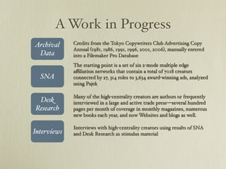 A Work in Progress
Archival     Credits from the Tokyo Copywriters Club Advertising Copy
             Annual (1981, 1986, 1991, 1996, 2001, 2006), manually entered
 Data        into a Filemaker Pro Database
             The starting point is a set of six 2-mode multiple edge
             a?liation networks that contain a total of 7018 creators
  SNA        connected by 27, 314 roles to 3,634 award-winning ads, analyzed
             using Pajek

             Many of the high-centrality creators are authors or frequently
 Desk        interviewed in a large and active trade pressseveral hundred
Research     pages per month of coverage in monthly magazines, numerous
             new books each year, and now Websites and blogs as well.

             Interviews with high-centrality creators using results of SNA
Interviews   and Desk Research as stimulus material
 