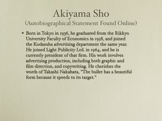 Akiyama Sho
 (Autobiographical Statement Found Online)
? Born in Tokyo in 1936, he graduated from the Rikkyo
  University Faculty of Economics in 1958, and joined
  the Kodansha advertising department the same year.
  He joined Light Publicity Ltd. in 1964, and he is
  currently president of that ?rm. His work involves
  advertising production, including both graphic and
  ?lm direction, and copywriting. He cherishes the
  words of Takashi Nakahata, "The bullet has a beautiful
  form because it speeds to its target."?
 