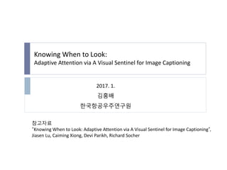 Knowing When to Look:
Adaptive Attention via A Visual Sentinel for Image Captioning
참고자료
“Knowing When to Look: Adaptive Attention via A Visual Sentinel for Image Captioning”,
Jiasen Lu, Caiming Xiong, Devi Parikh, Richard Socher
2017. 1.
김홍배
한국항공우주연구원
 