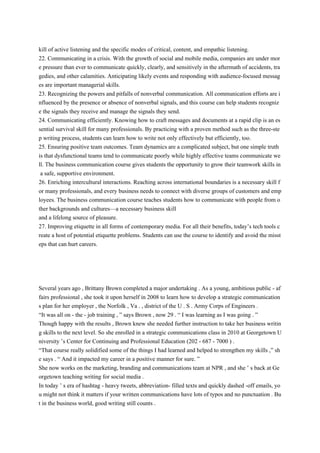 kill of active listening and the specific modes of critical, content, and empathic listening.
22. Communicating in a crisis. With the growth of social and mobile media, companies are under mor
e pressure than ever to communicate quickly, clearly, and sensitively in the aftermath of accidents, tra
gedies, and other calamities. Anticipating likely events and responding with audience-focused messag
es are important managerial skills.
23. Recognizing the powers and pitfalls of nonverbal communication. All communication efforts are i
nfluenced by the presence or absence of nonverbal signals, and this course can help students recogniz
e the signals they receive and manage the signals they send.
24. Communicating efficiently. Knowing how to craft messages and documents at a rapid clip is an es
sential survival skill for many professionals. By practicing with a proven method such as the three-ste
p writing process, students can learn how to write not only effectively but efficiently, too.
25. Ensuring positive team outcomes. Team dynamics are a complicated subject, but one simple truth
is that dysfunctional teams tend to communicate poorly while highly effective teams communicate we
ll. The business communication course gives students the opportunity to grow their teamwork skills in
a safe, supportive environment.
26. Enriching intercultural interactions. Reaching across international boundaries is a necessary skill f
or many professionals, and every business needs to connect with diverse groups of customers and emp
loyees. The business communication course teaches students how to communicate with people from o
ther backgrounds and cultures—a necessary business skill
and a lifelong source of pleasure.
27. Improving etiquette in all forms of contemporary media. For all their benefits, today’s tech tools c
reate a host of potential etiquette problems. Students can use the course to identify and avoid the misst
eps that can hurt careers.
Several years ago , Brittany Brown completed a major undertaking . As a young, ambitious public - af
fairs professional , she took it upon herself in 2008 to learn how to develop a strategic communication
s plan for her employer , the Norfolk , Va . , district of the U . S . Army Corps of Engineers .
“It was all on - the - job training , ” says Brown , now 29 . “ I was learning as I was going . ”
Though happy with the results , Brown knew she needed further instruction to take her business writin
g skills to the next level. So she enrolled in a strategic communications class in 2010 at Georgetown U
niversity ’s Center for Continuing and Professional Education (202 - 687 - 7000 ) .
“That course really solidified some of the things I had learned and helped to strengthen my skills ,” sh
e says . “ And it impacted my career in a positive manner for sure. ”
She now works on the marketing, branding and communications team at NPR , and she ’ s back at Ge
orgetown teaching writing for social media .
In today ’ s era of hashtag - heavy tweets, abbreviation- filled texts and quickly dashed -off emails, yo
u might not think it matters if your written communications have lots of typos and no punctuation . Bu
t in the business world, good writing still counts .
 