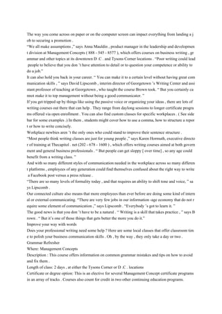 The way you come across on paper or on the computer screen can impact everything from landing a j
ob to securing a promotion .
“We all make assumptions ,” says Anna Mauldin , product manager in the leadership and developmen
t division at Management Concepts ( 888 - 545 - 8577 ), which offers courses on business writing , gr
ammar and other topics at its downtown D .C . and Tysons Corner locations . “Poor writing could lead
people to believe that you don ’t have attention to detail or to question your competence or ability to
do a job.”
It can also hold you back in your career. “ You can make it to a certain level without having great com
munication skills , ” says David Lipscomb , interim director of Georgetown ’s Writing Center and assi
stant professor of teaching at Georgetown , who taught the course Brown took. “ But you certainly ca
nnot make it to top management without being a good communicator. ”
If you get tripped up by things like using the passive voice or organizing your ideas , there are lots of
writing courses out there that can help . They range from daylong sessions to longer certificate progra
ms offered via open enrollment . You can also find custom classes for specific workplaces . ( See side
bar for some examples .) In them , students might cover how to use a comma, how to structure a repor
t or how to write concisely.
Workplace newbies aren ’t the only ones who could stand to improve their sentence structure .
“Most people think writing classes are just for young people ,” says Karen Hormuth, executive directo
r of training at Thecapitol . net (202 - 678 - 1600 ) , which offers writing courses aimed at both govern
ment and general business professionals . “ But people can get sloppy [ over time] , so any age could
benefit from a writing class. ”
And with so many different styles of communication needed in the workplace across so many differen
t platforms , employees of any generation could find themselves confused about the right way to write
a Facebook post versus a press release .
“There are so many levels of formality today , and that requires an ability to shift tone and voice, ” sa
ys Lipscomb .
Our connected culture also means that more employees than ever before are doing some kind of intern
al or external communicating. “There are very few jobs in our information -age economy that do not r
equire some element of communication ,” says Lipscomb . “Everybody ’s got to learn it. ”
The good news is that you don ’t have to be a natural . “ Writing is a skill that takes practice , ” says B
rown . “ But it’s one of those things that gets better the more you do it.”
Improve your way with words
Does your professional writing need some help ? Here are some local classes that offer classroom tim
e to polish your business communication skills . Oh , by the way , they only take a day or two .
Grammar Refresher
Where: Management Concepts
Description : This course offers information on common grammar mistakes and tips on how to avoid
and fix them .
Length of class: 2 days , at either the Tysons Corner or D .C . locations
Certificate or degree option: This is an elective for several Management Concept certificate programs
in an array of tracks . Courses also count for credit in two other continuing education programs.
 