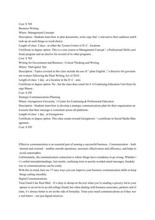 Cost: $ 769
Business Writing
Where: Management Concepts
Description : Students learn how to plan documents, write copy that’ s relevant to their audience and b
rush up on such things as word choice.
Length of class: 2 days , at either the Tysons Corner or D .C . locations
Certificate or degree option: This is a core course in Management Concept ’ s Professional Skills certi
ficate program and an elective for several of its other programs .
Cost: $ 769
Writing for Government and Business : Critical Thinking and Writing
Where: TheCapitol. Net
Description : Topics covered in this class include the use of “ plain English ,” a directive for governm
ent workers following the Plain Writing Act of 2010 .
Length of class: 1 day , at a location in the D .C . area
Certificate or degree option: No , but the class does count for 0 .6 Continuing Education Unit from Ge
orge Mason .
Cost: $ 295
Strategic Communications Planning
Where: Georgetown University ’s Center for Continuing & Professional Education
Description : Students learn how to develop a strategic communications plan for their organization an
d ensure that their message is consistent across all platforms .
Length of class: 1 day , at Georgetown
Certificate or degree option: This class counts toward Georgetown ’ s certificate in Social Media Man
agement .
Cost: $ 595
Effective communication is an essential part of running a successful business . Communication – both
internal and external – enables smooth operations, increases effectiveness and efficiency, and helps to
avoid catastrophes.
Unfortunately, the communication connection is where things have a tendency to go wrong. Whether i
t’s verbal misunderstandings, lost emails, confusing texts or poorly-worded email messages, breakdo
wns in communications can be costly.
With this in mind, here are 17 easy ways you can improve your business communication skills to keep
things sailing smoothly:
Digital Communications
Treat Email Like Real Mail – It’s okay to skimp on the text when you’re sending a grocery list to your
spouse or an invite to an old college friend, but when dealing with business associates, partners and cl
ients, it’s always better to err on the side of formality. Treat your email communications as if they wer
e real letters – not just digital missives.
 