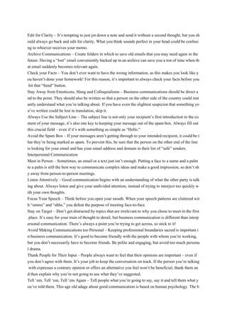 Edit for Clarity – It’s tempting to just jot down a note and send it without a second thought, but you sh
ould always go back and edit for clarity. What you think sounds perfect in your head could be confusi
ng to whoever receives your memo.
Archive Communications – Create folders in which to save old emails that you may need again in the
future. Having a “lost” email conveniently backed up in an archive can save you a ton of time when th
at email suddenly becomes relevant again.
Check your Facts – You don’t ever want to have the wrong information, as this makes you look like y
ou haven’t done your homework! For this reason, it’s important to always check your facts before you
hit that “Send” button.
Stay Away from Emoticons, Slang and Colloquialisms – Business communications should be direct a
nd to the point. They should also be written so that a person on the other side of the country could inst
antly understand what you’re talking about. If you have even the slightest suspicion that something yo
u’ve written could be lost in translation, skip it.
Always Use the Subject Line – The subject line is not only your recipient’s first introduction to the co
ntent of your message, it’s also one key to keeping your message out of the spam box. Always fill out
this crucial field – even if it’s with something as simple as “Hello.”
Avoid the Spam Box – If your messages aren’t getting through to your intended recipient, it could be t
hat they’re being marked as spam. To prevent this, be sure that the person on the other end of the line
is looking for your email and has your email address and domain in their list of “safe” senders.
Interpersonal Communication
Meet in Person – Sometimes, an email or a text just isn’t enough. Putting a face to a name and a palm
to a palm is still the best way to communicate complex ideas and make a good impression, so don’t sh
y away from person-to-person meetings.
Listen Attentively – Good communication begins with an understanding of what the other party is talk
ing about. Always listen and give your undivided attention, instead of trying to interject too quickly w
ith your own thoughts.
Focus Your Speech – Think before you open your mouth. When your speech patterns are cluttered wit
h “umms” and “ahhs,” you defeat the purpose of meeting face-to-face.
Stay on Target – Don’t get distracted by topics that are irrelevant to why you chose to meet in the first
place. It’s easy for your train of thought to derail, but business communication is different than interp
ersonal communication. There’s always a point you’re trying to get across, so stick to it!
Avoid Making Communications too Personal – Keeping professional boundaries sacred is important i
n business communication. It’s good to become friendly with the people with whom you’re working,
but you don’t necessarily have to become friends. Be polite and engaging, but avoid too much persona
l drama.
Thank People for Their Input – People always want to feel that their opinions are important – even if
you don’t agree with them. It’s your job to keep the conversation on track. If the person you’re talking
with expresses a contrary opinion or offers an alternative you feel won’t be beneficial, thank them an
d then explain why you’re not going to use what they’ve suggested.
Tell ‘em, Tell ‘em, Tell ‘em Again – Tell people what you’re going to say, say it and tell them what y
ou’ve told them. This age old adage about good communication is based on human psychology. The b
 