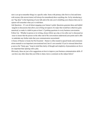 rain is set up to remember things in a specific order. Items with primacy (the first in a list) and items
with recency (the newest items) will always be remembered above anything else. So by introducing y
our “big ideas” in the beginning of your talk and at the end, you’re doubling your chances that your re
cipient will remember what you’ve told them.
Ask Questions – It’s not all about engaging your listener’s pride. Questions generate ideas and helpful
tangents in discussions that allow you to bring out aspects of a topic that would have otherwise gone
unnoticed, so make it a habit to pose at least 1-2 probing questions in every business conversation.
Follow Up – Whether in-person or in writing, always follow up a day or two after you’ve discussed an
issue to ensure that the person on the other end of the conversation understood your points and is able
to undertake any further tasks that your communication necessitated.
A Sense of Humor is Good, but Not Essential – Humor is often touted in speech books and communic
ations manuals as an important conversational tool, but it’s not essential. If you’re stressed about bein
g seen as the “funny guy,” keep in mind that clarity of thought and simplicity of presentation are far m
ore important than opening with a joke.
Obviously, these are just a few suggestions on how to improve your business communication skills. If
you have any other ideas that you’d like to share, leave a comment on the subject below!
 