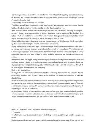 key messages. If their level is low, you may have to build interest before getting to your main messag
es. You may, for example, need to open with an especially strong grabber-a hook that will get everyon
e's attention from the start.
Acknowledge audience attitudes and concerns.
You'll have a much better chance to persuade your listeners when you have some information about w
hat they already think about your topic and even what they think about you.
What attitudes, biases, interests, or concerns might they have that could affect how they receive your
message? Do they have strong opinions or feelings about your topic, or about you? Do they have deep
ly held beliefs you will need to address? To what extent are their egos and values likely to be a factor?
Is your audience likely to be friendly or hostile toward your point of view?
If they hold positive views about your topic and your messages, you'll be focusing chiefly on reinforci
ng those views and reciting the benefits your listeners will receive.
If they hold negative views, you'll need a different strategy. You'll have to anticipate their objections a
nd prepare your responses. You may have to limit what you ask of your audience. You might start wit
h points to get agreement from your audience, before moving to the more controversial parts of your p
resentation. You may even want to begin by listing opposing arguments, and then explain your own p
osition.
Determining what can trigger strong emotions in your listeners-whether positive or negative-is an esse
ntial step. You may decide in the end that you can't completely satisfy everyone's concerns. But at lea
st you can present your position strategically, while taking those concerns into account and through th
at, showing your own awareness and sensitivity.
Don't be shy about asking.
It's a sign that you care about your listeners and about addressing their interests and concerns. Present
ers are often surprised, once they start asking, to discover how much they can learn about an audience
ahead of time.
Information can come from any number of sources-including those conducting or sponsoring the meet
ing, others who have spoken to the same audience, and especially, from questioning some of those wh
o will be attending your meeting. Of course, if your listeners are people you interact with regularly, th
is part of your job will be a lot easier.
As you prepare for your next presentation, make sure you base your plans on a detailed understanding
of your audience. Focus on what matters most to them and what will help you lead them to your goal.
To get underway and to make sure you stay on track, work with a communication expert.
How You Can Benefit from a Business Communication Course
1 Comment
11 Effective business communication starts with finding your voice and the right tone for a specific au
dience.
Business memos, letters and reports can benefit from an authoritative, expert style. When you can writ
 