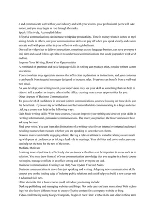 e and communicate well within your industry and with your clients, your professional peers will take
notice, and you may begin to rise through the ranks.
Speak Effectively, Accomplish More
Effective communications can increase workplace productivity. Time is money when it comes to expl
aining details to others, and your communication skills can pay off when you speak clearly and comm
unicate well with peers either in your office or with a global team.
One call or video chat to deliver instructions, sometimes across language barriers, can save everyone t
ime later and avoid follow-up calls or misunderstood communications that could jeopardize work or d
eadline.
Improve Your Writing, Boost Your Opportunities
A command of grammar and basic language skills in writing can produce crisp, concise written comm
unications.
Your coworkers may appreciate memos that offer clear explanation or instructions, and your customer
s can benefit from targeted messages designed to increase sales. Everyone can benefit from a well-wri
tten email.
As you develop your writing talent, your supervisors may see your skill as something that can help m
otivate, sell a product or inspire others in the office, creating more career opportunities for you.
Other Aspects of Business Communication
To gain a level of confidence in oral and written communications, courses focusing on these skills can
be beneficial. If you are shy or withdrawn and feel uncomfortable communicating to a large audience
, taking a course can help in the following ways:
Gain basic writing skills: With these courses, you can improve your writing and develop your skills in
writing informational, persuasive communications. The more you practice, the faster and easier this t
ask may become.
Find your voice: You can learn the distinctions of a writing voice for an internal or external audience i
ncluding nuances that resonate whether you are speaking to coworkers or clients.
Become more comfortable engaging others: Having a relaxed attitude is valuable when you are meeti
ng with peers at conferences or taking a lead role in meetings. Your abilities and poise under pressure
can help set the tone for the rest of the room.
Mediate, Motivate
Learning more about how to effectively discuss issues with others can be important in areas such as m
ediation. You may draw from all of your communication knowledge that you acquire in a basic course
to inspire, manage conflicts in an office setting and keep everyone on task.
Business Communication Training Can Help You Update Your Job Skills
Business communication is more than just speaking and writing. Adopting new communication skills
can put you on the leading edge of industry public relations and could help you build a new career wit
h advanced skill sets.
Other elements that a basic course could introduce you to may include:
Desktop publishing and managing websites and blogs: Not only can you learn more about Web techno
logy but also learn different ways to create effective content for a company website or blog.
Video conferencing using Google Hangouts, Skype or FaceTime: Verbal skills can shine in these aren
 