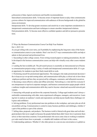 g discussion of data, logical conclusions and feasible recommendations.
Intercultural communication skills. To become aware of important factors at play when communicatin
g across cultures for improved communication with audiences of diverse backgrounds in the global bu
siness environment.
Interpersonal skills. To develop greater awareness and sensitivity to some important considerations in
interpersonal communication and learn techniques to ensure smoother interpersonal relations.
Oral presentation skills. To become more effective confident speakers and deliver persuasive presenta
tions.
27 Ways the Business Communication Course Can Help Your Students
Oct 1, 2015 114
As you get rolling with a new term, you’ll probably be emphasizing the long-term value of the busine
ss communication course to your students. Here’s our list of 27 ways communication skills can help st
udents in their personal and professional lives.
1. Succeeding in other college courses. From writing research papers to making presentations, the skil
ls developed in the business communication course can help with virtually every other course students
take.
2. Landing the best available job. The job-search process is essentially an interconnected set of busine
ss communication projects using a variety of media and interpersonal communication skills. It’s a gre
at opportunity for students to put their finely tuned skills to work.
3. Positioning oneself for promotional opportunities. The managers who make promotional decisions l
ike to keep an eye on up-and-coming talent, and communication skills play a critical role in how those
employees perform and how they are perceived by colleagues, customers, and influential executives.
4. Becoming a more-effective online and offline networker. Networking is a vital skill for everyone fr
om entrepreneurs to top-level corporate managers, and business communication equips people with th
e audience insights and communication skills they need to become valued and successful network part
icipants.
5. Interacting with people up and down the corporate hierarchy. College-aged students aren’t always c
omfortable communicating with older, more-experienced colleagues, managers, and executives. Learn
ing how to analyze an audience’s needs and expectations can help anyone handle these challenges wit
h grace and confidence.
6. Solving problems. Every professional runs into problems in the workplace, and some jobs are all ab
out problem solving. Communication is central to many business problems and challenges, whether it’
s part of the problem or part of the solution.
7. Selling ideas, proposals, and products. The business world is littered with great ideas and well-desi
gned products that never caught on because the people behind them didn’t know how to promote them
selves or their marvelous creations. Even professionals who never come close to working in marketin
g or sales need to know how to persuade—a valuable skill students will learn in this course.
8. Understanding audiences. Whether it’s the other person in a one-on-one conversation or a global au
 