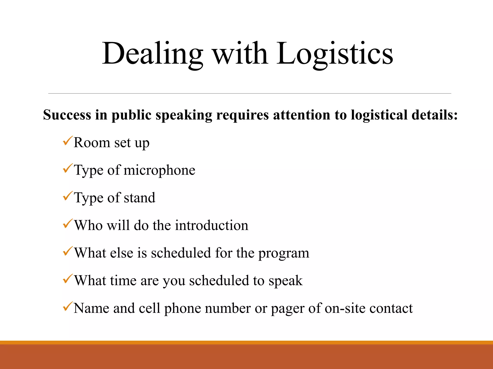 Dealing with Logistics
Success in public speaking requires attention to logistical details:
Room set up
Type of microphone
Type of stand
Who will do the introduction
What else is scheduled for the program
What time are you scheduled to speak
Name and cell phone number or pager of on-site contact
 
