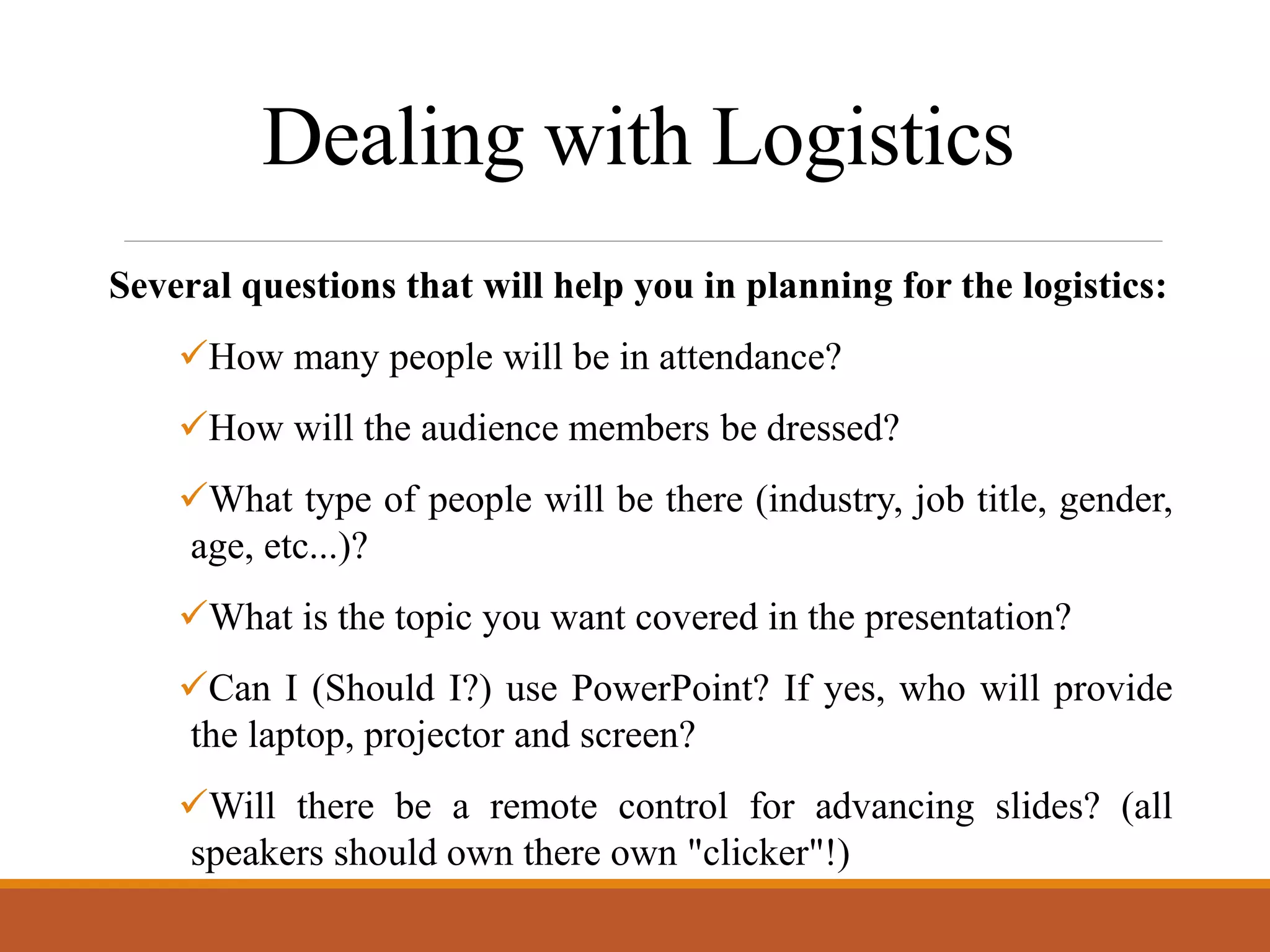 Dealing with Logistics
Several questions that will help you in planning for the logistics:
How many people will be in attendance?
How will the audience members be dressed?
What type of people will be there (industry, job title, gender,
age, etc...)?
What is the topic you want covered in the presentation?
Can I (Should I?) use PowerPoint? If yes, who will provide
the laptop, projector and screen?
Will there be a remote control for advancing slides? (all
speakers should own there own "clicker"!)
 