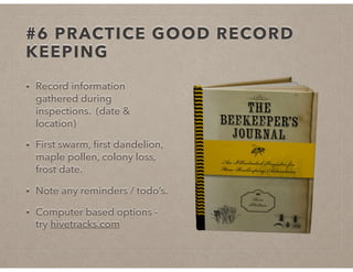 #6 PRACTICE GOOD RECORD
KEEPING
• Record information
gathered during
inspections. (date &
location)
• First swarm, ﬁrst dandelion,
maple pollen, colony loss,
frost date.
• Note any reminders / todo’s.
• Computer based options -
try hivetracks.com
 
