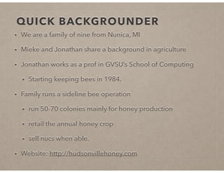 QUICK BACKGROUNDER
• We are a family of nine from Nunica, MI
• Mieke and Jonathan share a background in agriculture
• Jonathan works as a prof in GVSU’s School of Computing
• Starting keeping bees in 1984.
• Family runs a sideline bee operation
• run 50-70 colonies mainly for honey production
• retail the annual honey crop
• sell nucs when able.
• Website: http://hudsonvillehoney.com
 