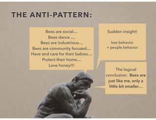 THE ANTI-PATTERN:
Bees are social…
Bees dance …
Bees are industrious…
Bees are community focused…
Have and care for their babies…
Protect their home…
Love honey!!!
Sudden insight!
bee behavior
= people behavior
The logical
conclusion: Bees are
just like me, only a
little bit smaller…
 
