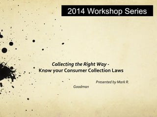 2014 Workshop Series
Collecting the Right Way -
Know your Consumer Collection Laws
Presented by Mark R.
Goodman
 