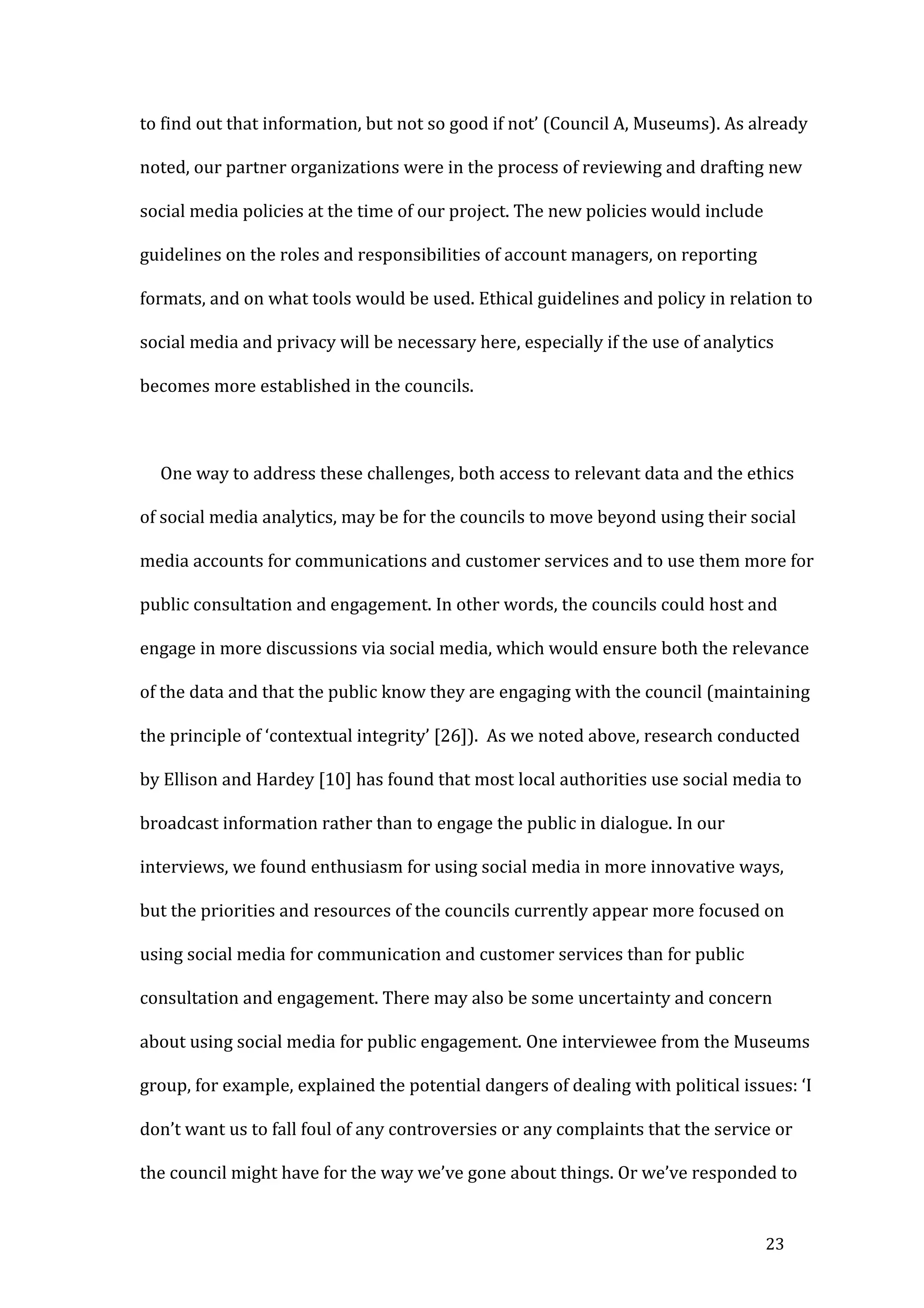 16
we describe below, innovations that can be associated with bringing about cost
savings and greater organizational efficiency in the councils are likely to be
prioritized over others.
The use of analytics to evaluate and improve how the councils communicate
with the public aligns well with already established practices. In fact, the
communications teams were already adopting analytics tools for this purpose, even
if not formally or systematically. For example, a Communications Officer described
how she uses analytics to understand local publics and networks:
One of the ones that I really like allows you to map your followers, so you
can kind of zoom in on all your Twitter account followers, so you can see
that people are primarily in the UK, and you keep zooming in and
down to the business Twitter accounts on the actual streets, so it gives
one, I think t . (Council B, Communications)
She went
followers, what time of the day that they log on, so I knew that my followers logged
so q (Council B,
Communications).
Analytics tools were also used in the councils to assess and demonstrate the
value of social media communication to others. For example, one interviewee from
the other Council explained how he used TweetReach to demonstrate the cost-
 