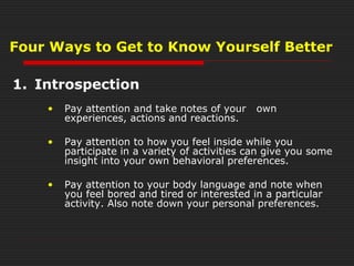 1. Introspection
• Pay attention and take notes of your own
experiences, actions and reactions.
• Pay attention to how you feel inside while you
participate in a variety of activities can give you some
insight into your own behavioral preferences.
• Pay attention to your body language and note when
you feel bored and tired or interested in a particular
activity. Also note down your personal preferences.
Four Ways to Get to Know Yourself Better
 