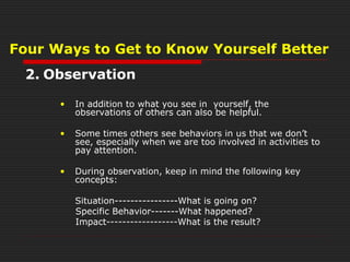 Four Ways to Get to Know Yourself Better
2. Observation
• In addition to what you see in yourself, the
observations of others can also be helpful.
• Some times others see behaviors in us that we don’t
see, especially when we are too involved in activities to
pay attention.
• During observation, keep in mind the following key
concepts:
Situation----------------What is going on?
Specific Behavior-------What happened?
Impact------------------What is the result?
 