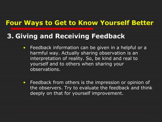 Four Ways to Get to Know Yourself Better
3. Giving and Receiving Feedback
• Feedback information can be given in a helpful or a
harmful way. Actually sharing observation is an
interpretation of reality. So, be kind and real to
yourself and to others when sharing your
observations.
• Feedback from others is the impression or opinion of
the observers. Try to evaluate the feedback and think
deeply on that for yourself improvement.
 