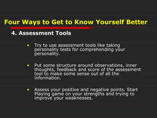 4. Assessment Tools
• Try to use assessment tools like taking
personality tests for comprehending your
personality.
• Put some structure around observations, inner
thoughts, feedback and score of the assessment
tool to make some sense out of all the
information.
• Assess your positive and negative points. Start
Playing game on your strengths and trying to
improve your weaknesses.
Four Ways to Get to Know Yourself Better
 