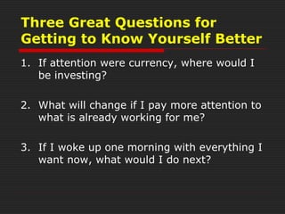 Three Great Questions for
Getting to Know Yourself Better
1. If attention were currency, where would I
be investing?
2. What will change if I pay more attention to
what is already working for me?
3. If I woke up one morning with everything I
want now, what would I do next?
 