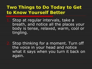 Two Things to Do Today to Get
to Know Yourself Better
1. Stop at regular intervals, take a
breath, and notice all the places your
body is tense, relaxed, warm, cool or
tingling.
2. Stop thinking for a moment. Turn off
the voice in your head and notice
what it says when you turn it back on
again.
 