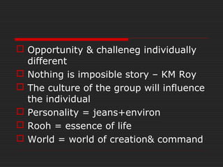  Opportunity & challeneg individually
different
 Nothing is imposible story – KM Roy
 The culture of the group will influence
the individual
 Personality = jeans+environ
 Rooh = essence of life
 World = world of creation& command
 