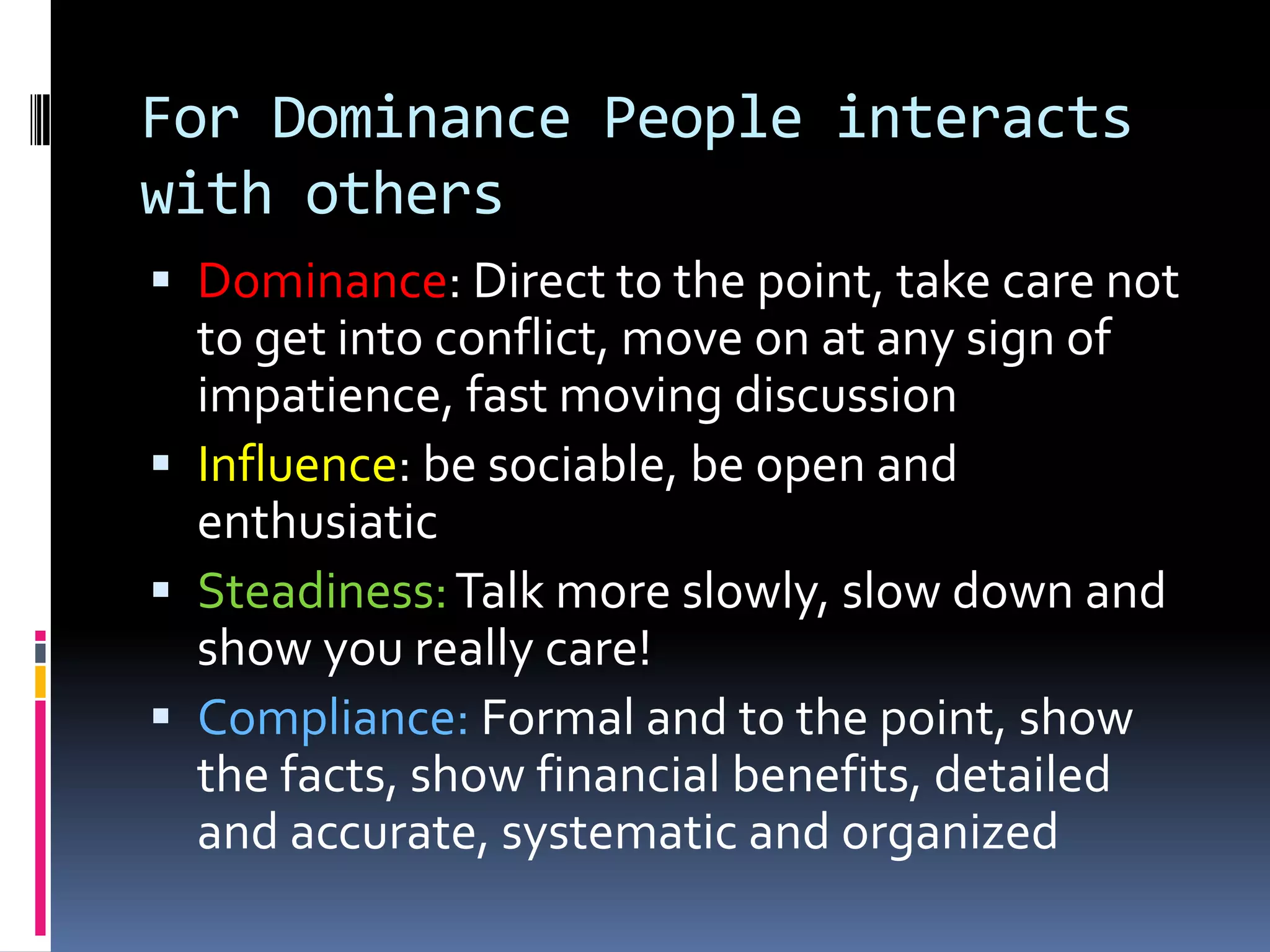For Influence People interacts with othersDominance: watch for impatience, present options and leave it to them, be precise, efficientInfluence: Exercise more discipline in establishing agenda! Make sure work is doneSteadiness: slow down, show a caring attitudesCompliance: support statement with proof, state logical alternatives, don’t miss any details, facts, figures and prices