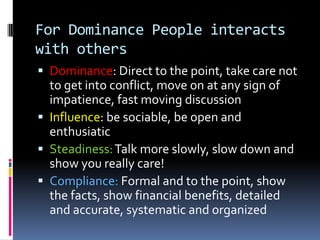 For Influence People interacts with othersDominance: watch for impatience, present options and leave it to them, be precise, efficientInfluence: Exercise more discipline in establishing agenda! Make sure work is doneSteadiness: slow down, show a caring attitudesCompliance: support statement with proof, state logical alternatives, don’t miss any details, facts, figures and prices