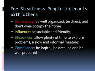 For Compliance people interact with othersDominance: be direct and fast, focus on goals and objective and how to achieve themInfluence: offer incentives, be clear and direct, be friendlySteadiness: be non-threatening  sincereCompliance: don’t get side-tracked onto irrelevant details, a statistical and fact-based discussion!