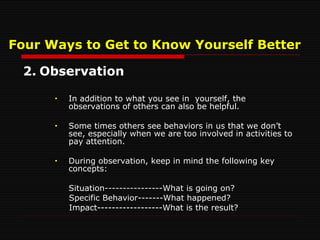 Four Ways to Get to Know Yourself Better 2. Observation In addition to what you see in  yourself, the observations of others can also be helpful. Some times others see behaviors in us that we don’t see, especially when we are too involved in activities to pay attention. During observation, keep in mind the following key concepts: Situation----------------What is going on? Specific Behavior-------What happened? Impact------------------What is the result? 