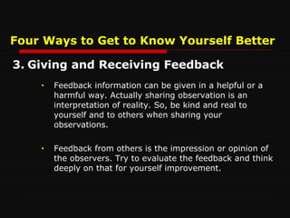 Four Ways to Get to Know Yourself Better 3. Giving and Receiving Feedback Feedback information can be given in a helpful or a harmful way. Actually sharing observation is an interpretation of reality. So, be kind and real to yourself and to others when sharing your observations. Feedback from others is the impression or opinion of the observers. Try to evaluate the feedback and think deeply on that for yourself improvement. 