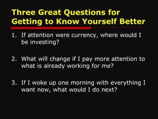 Three Great Questions for Getting to Know Yourself Better 1. If attention were currency, where would I be investing? 2. What will change if I pay more attention to what is already working for me? 3. If I woke up one morning with everything I want now, what would I do next? 
