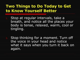 Two Things to Do Today to Get to Know Yourself Better Stop at regular intervals, take a breath, and notice all the places your body is tense, relaxed, warm, cool or tingling. Stop thinking for a moment. Turn off the voice in your head and notice what it says when you turn it back on again. 