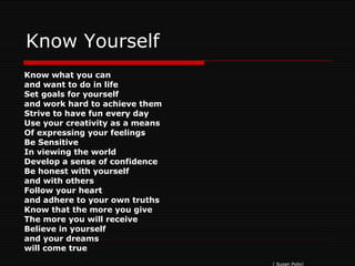 Know Yourself Know what you can and want to do in life Set goals for yourself and work hard to achieve them Strive to have fun every day Use your creativity as a means Of expressing your feelings Be Sensitive In viewing the world Develop a sense of confidence Be honest with yourself and with others Follow your heart and adhere to your own truths Know that the more you give  The more you will receive Believe in yourself  and your dreams  will come true ( Susan Polis) 