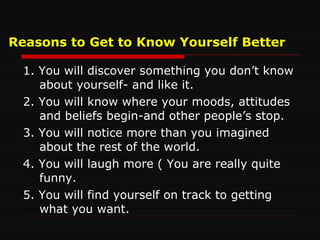 Reasons to Get to Know Yourself Better 1. You will discover something you don’t know about yourself- and like it. 2. You will know where your moods, attitudes and beliefs begin-and other people’s stop. 3. You will notice more than you imagined about the rest of the world. 4. You will laugh more ( You are really quite funny. 5. You will find yourself on track to getting what you want. 