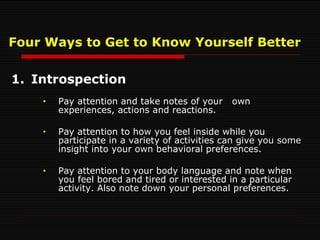 1. Introspection Pay attention and take notes of your  own experiences, actions and reactions.  Pay attention to how you feel inside while you participate in a variety of activities can give you some insight into your own behavioral preferences. Pay attention to your body language and note when  you feel bored and tired or interested in a particular activity. Also note down your personal preferences. Four Ways to Get to Know Yourself Better 