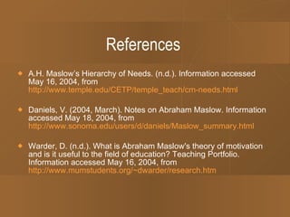 References A.H. Maslow’s Hierarchy of Needs. (n.d.). Information accessed May 16, 2004, from  http://www.temple.edu/CETP/temple_teach/cm-needs.html Daniels, V. (2004, March). Notes on Abraham Maslow. Information accessed May 18, 2004, from    http://www.sonoma.edu/users/d/daniels/Maslow_summary.html Warder, D. (n.d.). What is Abraham Maslow's theory of motivation and is it useful to the field of education? Teaching Portfolio. Information accessed May 16, 2004, from    http://www.mumstudents.org/~dwarder/research.htm 