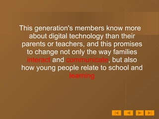 This generation's members know more about digital technology than their parents or teachers, and this promises to change not only the way families  interact  and  communicate , but also how young people relate to school and  learning 