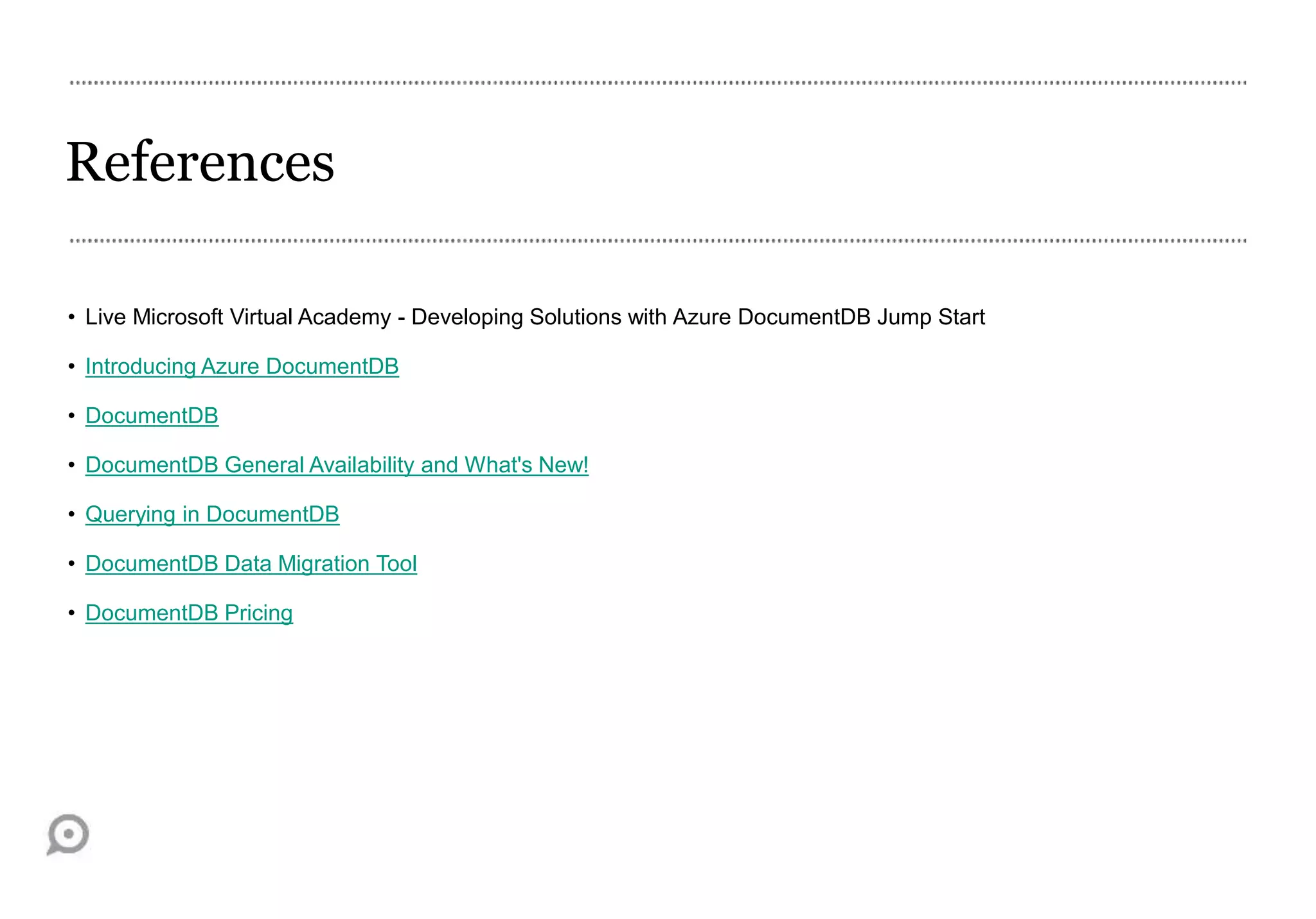 References
• Live Microsoft Virtual Academy - Developing Solutions with Azure DocumentDB Jump Start
• Introducing Azure DocumentDB
• DocumentDB
• DocumentDB General Availability and What's New!
• Querying in DocumentDB
• DocumentDB Data Migration Tool
• DocumentDB Pricing
 