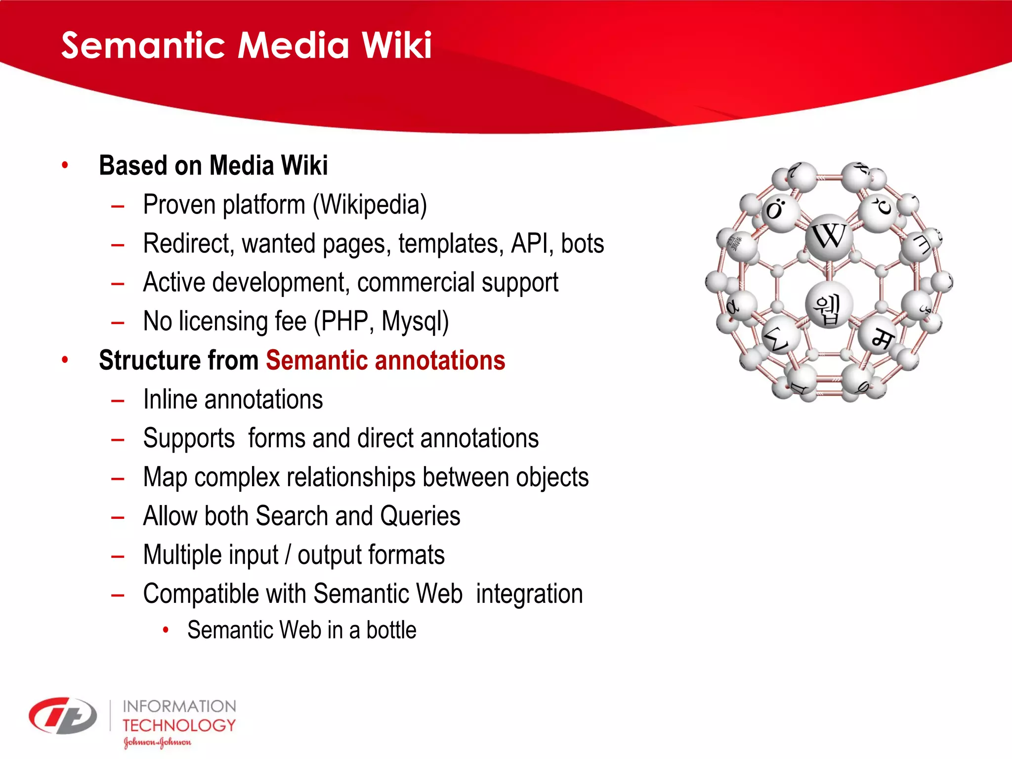 Semantic Media Wiki Based on Media Wiki Proven platform (Wikipedia) Redirect, wanted pages, templates, API, bots Active development, commercial support No licensing fee (PHP, Mysql) Structure from Semantic annotations Inline annotations Supports forms and direct annotations Map complex relationships between objects Allow both Search and Queries Multiple input / output formats Compatible with Semantic Web integration Semantic Web in a bottle 